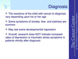 Diagnosis
 The reactions of the child with cancer to diagnosis




                                                                            at The Children’s Hospital of Philadelphia
vary depending upon his or her age




                                                        The Cancer Center
 Some symptoms of anxiety, fear, and sadness are
common
 May see some developmental regression

 Overall, research does NOT indicate increased
rates of depression or traumatic stress symptoms in
patients shortly after diagnosis
 