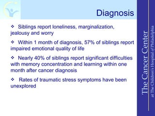 Diagnosis
 Siblings report loneliness, marginalization,




                                                                               at The Children’s Hospital of Philadelphia
jealousy and worry




                                                           The Cancer Center
 Within 1 month of diagnosis, 57% of siblings report
impaired emotional quality of life
 Nearly 40% of siblings report significant difficulties
with memory concentration and learning within one
month after cancer diagnosis
  Rates of traumatic stress symptoms have been
unexplored
 