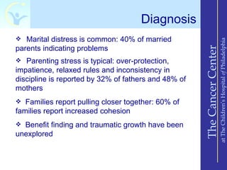 Diagnosis
 Marital distress is common: 40% of married




                                                                          at The Children’s Hospital of Philadelphia
parents indicating problems




                                                      The Cancer Center
 Parenting stress is typical: over-protection,
impatience, relaxed rules and inconsistency in
discipline is reported by 32% of fathers and 48% of
mothers
 Families report pulling closer together: 60% of
families report increased cohesion
 Benefit finding and traumatic growth have been
unexplored
 