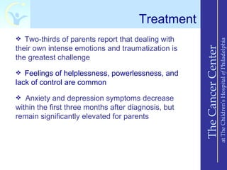 Treatment
 Two-thirds of parents report that dealing with




                                                                         at The Children’s Hospital of Philadelphia
their own intense emotions and traumatization is




                                                     The Cancer Center
the greatest challenge
 Feelings of helplessness, powerlessness, and
lack of control are common
 Anxiety and depression symptoms decrease
within the first three months after diagnosis, but
remain significantly elevated for parents
 