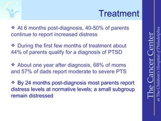 Treatment
 At 6 months post-diagnosis, 40-50% of parents




                                                                            at The Children’s Hospital of Philadelphia
continue to report increased distress




                                                        The Cancer Center
 During the first few months of treatment about
44% of parents qualify for a diagnosis of PTSD

 About one year after diagnosis, 68% of moms
and 57% of dads report moderate to severe PTS
 By 24 months post-diagnosis most parents report
distress levels at normative levels; a small subgroup
remain distressed
 