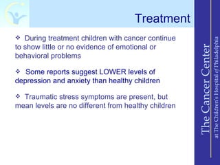 Treatment
 During treatment children with cancer continue




                                                                         at The Children’s Hospital of Philadelphia
to show little or no evidence of emotional or




                                                     The Cancer Center
behavioral problems

 Some reports suggest LOWER levels of
depression and anxiety than healthy children

 Traumatic stress symptoms are present, but
mean levels are no different from healthy children
 