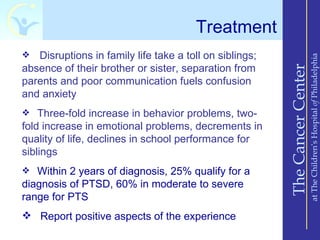 Treatment
  Disruptions in family life take a toll on siblings;




                                                                             at The Children’s Hospital of Philadelphia
absence of their brother or sister, separation from




                                                         The Cancer Center
parents and poor communication fuels confusion
and anxiety
 Three-fold increase in behavior problems, two-
fold increase in emotional problems, decrements in
quality of life, declines in school performance for
siblings
 Within 2 years of diagnosis, 25% qualify for a
diagnosis of PTSD, 60% in moderate to severe
range for PTS
 Report positive aspects of the experience
 