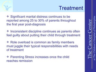 Treatment
 Significant marital distress continues to be




                                                                              at The Children’s Hospital of Philadelphia
reported among 25 to 30% of parents throughout




                                                          The Cancer Center
the first year post-diagnosis

 Inconsistent discipline continues as parents often
feel guilty about putting their child through treatment

 Role overload is common as family members
must juggle their typical responsibilities with needs
of treatment

 Parenting Stress increases once the child
reaches remission
 
