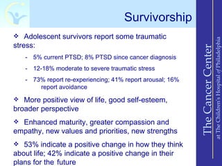 Survivorship
 Adolescent survivors report some traumatic




                                                                               at The Children’s Hospital of Philadelphia
stress:




                                                           The Cancer Center
   - 5% current PTSD; 8% PTSD since cancer diagnosis
   - 12-18% moderate to severe traumatic stress
   - 73% report re-experiencing; 41% report arousal; 16%
       report avoidance

 More positive view of life, good self-esteem,
broader perspective
 Enhanced maturity, greater compassion and
empathy, new values and priorities, new strengths
 53% indicate a positive change in how they think
about life; 42% indicate a positive change in their
plans for the future
 
