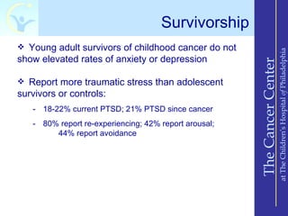 Survivorship
 Young adult survivors of childhood cancer do not




                                                                           at The Children’s Hospital of Philadelphia
show elevated rates of anxiety or depression




                                                       The Cancer Center
 Report more traumatic stress than adolescent
survivors or controls:
   - 18-22% current PTSD; 21% PTSD since cancer
   - 80% report re-experiencing; 42% report arousal;
        44% report avoidance
 