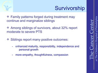 Survivorship
 Family patterns forged during treatment may




                                                                               at The Children’s Hospital of Philadelphia
continue and marginalize siblings




                                                           The Cancer Center
 Among siblings of survivors, about 32% report
moderate to severe PTS

 Siblings report many positive outcomes:

   - enhanced maturity, responsibility, independence and
       personal growth
   - more empathy, thoughtfulness, compassion
 