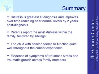 Summary
 Distress is greatest at diagnosis and improves




                                                                       at The Children’s Hospital of Philadelphia
over time reaching near normal levels by 2 years




                                                   The Cancer Center
post-diagnosis

 Parents report the most distress within the
family, followed by siblings

 The child with cancer seems to function quite
well throughout the cancer experience

 Evidence of symptoms of traumatic stress and
traumatic growth across family members
 
