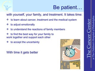 Be patient…
with yourself, your family, and treatment. It takes time:




                                                                                at The Children’s Hospital of Philadelphia
 to learn about cancer, treatment and the medical system




                                                            The Cancer Center
 to adjust emotionally

 to understand the reactions of family members

 to find the best way for your family to
work together and support each other
 to accept the uncertainty



With time it gets better
 