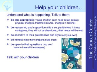 Help your children…
understand what is happening. Talk to them;




                                                                                             at The Children’s Hospital of Philadelphia
 be age-appropriate (young children don’t need detail; explain




                                                                         The Cancer Center
     physical changes, treatment course, changes in routine)
 be reassuring and supportive (this is not punishment; it is not
      contagious; they will not be abandoned; their needs will be met)
 be sensitive to their preferences and style (not your own)
 be honest (help them prepare; build trust)
 be open to their questions (you don’t
    have to have all the answers)



Talk with your children
 