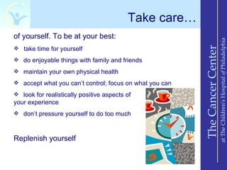 Take care…
of yourself. To be at your best:




                                                                             at The Children’s Hospital of Philadelphia
                                                         The Cancer Center
 take time for yourself

 do enjoyable things with family and friends

 maintain your own physical health

 accept what you can’t control; focus on what you can

 look for realistically positive aspects of
your experience
 don’t pressure yourself to do too much



Replenish yourself
 