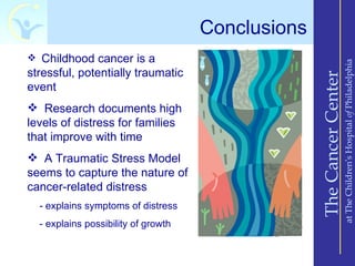 Conclusions
 Childhood cancer is a




                                                                       at The Children’s Hospital of Philadelphia
stressful, potentially traumatic




                                                   The Cancer Center
event
 Research documents high
levels of distress for families
that improve with time
 A Traumatic Stress Model
seems to capture the nature of
cancer-related distress
  - explains symptoms of distress
  - explains possibility of growth
 