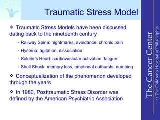 Traumatic Stress Model
 Traumatic Stress Models have been discussed




                                                                                  at The Children’s Hospital of Philadelphia
dating back to the nineteenth century




                                                              The Cancer Center
   - Railway Spine: nightmares, avoidance, chronic pain
   - Hysteria: agitation, dissociation
   - Soldier’s Heart: cardiovascular activation, fatigue
   - Shell Shock: memory loss, emotional outbursts, numbing

 Conceptualization of the phenomenon developed
through the years
 In 1980, Posttraumatic Stress Disorder was
defined by the American Psychiatric Association
 