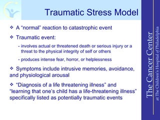 Traumatic Stress Model
 A “normal” reaction to catastrophic event




                                                                                      at The Children’s Hospital of Philadelphia
                                                                  The Cancer Center
 Traumatic event:

   - involves actual or threatened death or serious injury or a
     threat to the physical integrity of self or others
   - produces intense fear, horror, or helplessness

 Symptoms include intrusive memories, avoidance,
and physiological arousal
 “Diagnosis of a life threatening illness” and
“learning that one’s child has a life-threatening illness”
specifically listed as potentially traumatic events
 