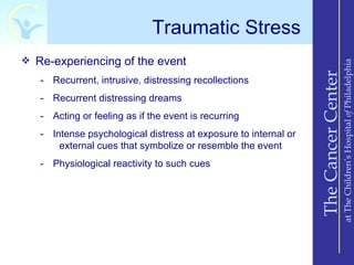 Traumatic Stress
 Re-experiencing of the event




                                                                                     at The Children’s Hospital of Philadelphia
                                                                 The Cancer Center
   - Recurrent, intrusive, distressing recollections
   - Recurrent distressing dreams
   - Acting or feeling as if the event is recurring
   - Intense psychological distress at exposure to internal or
       external cues that symbolize or resemble the event
   - Physiological reactivity to such cues
 