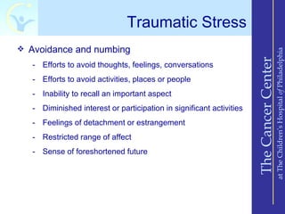 Traumatic Stress
 Avoidance and numbing




                                                                                          at The Children’s Hospital of Philadelphia
                                                                      The Cancer Center
   - Efforts to avoid thoughts, feelings, conversations
   - Efforts to avoid activities, places or people
   - Inability to recall an important aspect
   - Diminished interest or participation in significant activities
   - Feelings of detachment or estrangement
   - Restricted range of affect
   - Sense of foreshortened future
 