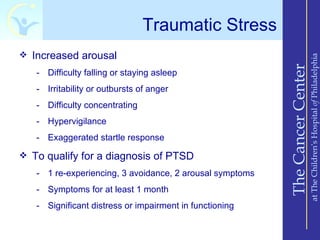 Traumatic Stress
 Increased arousal




                                                                              at The Children’s Hospital of Philadelphia
                                                          The Cancer Center
   - Difficulty falling or staying asleep
   - Irritability or outbursts of anger
   - Difficulty concentrating
   - Hypervigilance
   - Exaggerated startle response

 To qualify for a diagnosis of PTSD

   - 1 re-experiencing, 3 avoidance, 2 arousal symptoms
   - Symptoms for at least 1 month
   - Significant distress or impairment in functioning
 