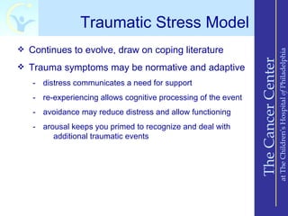 Traumatic Stress Model
 Continues to evolve, draw on coping literature




                                                                                    at The Children’s Hospital of Philadelphia
                                                                The Cancer Center
 Trauma symptoms may be normative and adaptive

   - distress communicates a need for support
   - re-experiencing allows cognitive processing of the event
   - avoidance may reduce distress and allow functioning
   - arousal keeps you primed to recognize and deal with
        additional traumatic events
 