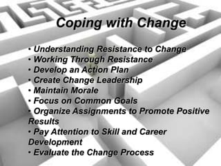 Coping with Change
• Understanding Resistance to Change
• Working Through Resistance
• Develop an Action Plan
• Create Change Leadership
• Maintain Morale
• Focus on Common Goals
• Organize Assignments to Promote Positive
Results
• Pay Attention to Skill and Career
Development
• Evaluate the Change Process
 