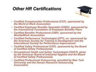 Other HR Certifications

• Certified Compensation Professional (CCP), sponsored by
  the World at Work Association
• Certified Employee Benefits Specialist (CEBS), sponsored by
  the International Foundation of Employee Benefits Plans
• Certified Benefits Professional (CBP), sponsored by the
  WorldatWork Association
• Certified Performance Technologist (CPT), co- sponsored by
  the American Society for Training & Development and the
  International Society for Performance Improvement
• Certified Safety Professional (CSP), sponsored by the Board
  of Certified Safety Professionals
• Occupational Health and Safety Technologist (OHST), given
  by the American Board of Industrial Hygiene and the Board
  of Certified Safety Professionals
• Certified Professional Outsourcing, provided by New York
  University and the Human Resource Outsourcing
  Association
 