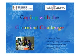 Coping with the
Chemical ChallengeChemical Challenge
Dr. Vincent Tam
Th H K T C ilThe Hong Kong Toys Council
Jetta Company Limited
J 8 2014January 8, 2014
 