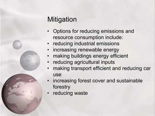 Adaptation — attempting to live with a changing climate by altering lifestyles. This is a longer-term strategy. It assumes that climate change will be gradual and therefore there will be time to adapt.Mitigation The Kyoto Protocol, signed in 1997, put the emphasis on mitigation.