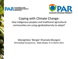 Coping with Climate Change:How indigenous peoples and traditional agricultural communities are using agrobiodiversity to adapt?Sibonginkosi ‘Bongie’ Khumalo-Mungoni  AfricaAdapt Symposium,  Addis Ababa, 9-11 March 2011 