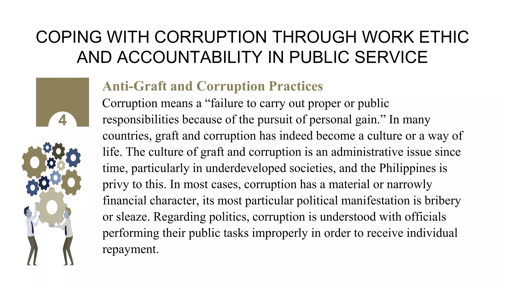 COPING WITH CORRUPTION THROUGH WORK ETHIC
AND ACCOUNTABILITY IN PUBLIC SERVICE
Anti-Graft and Corruption Practices
Corruption means a “failure to carry out proper or public
responsibilities because of the pursuit of personal gain.” In many
countries, graft and corruption has indeed become a culture or a way of
life. The culture of graft and corruption is an administrative issue since
time, particularly in underdeveloped societies, and the Philippines is
privy to this. In most cases, corruption has a material or narrowly
financial character, its most particular political manifestation is bribery
or sleaze. Regarding politics, corruption is understood with officials
performing their public tasks improperly in order to receive individual
repayment.
4
 