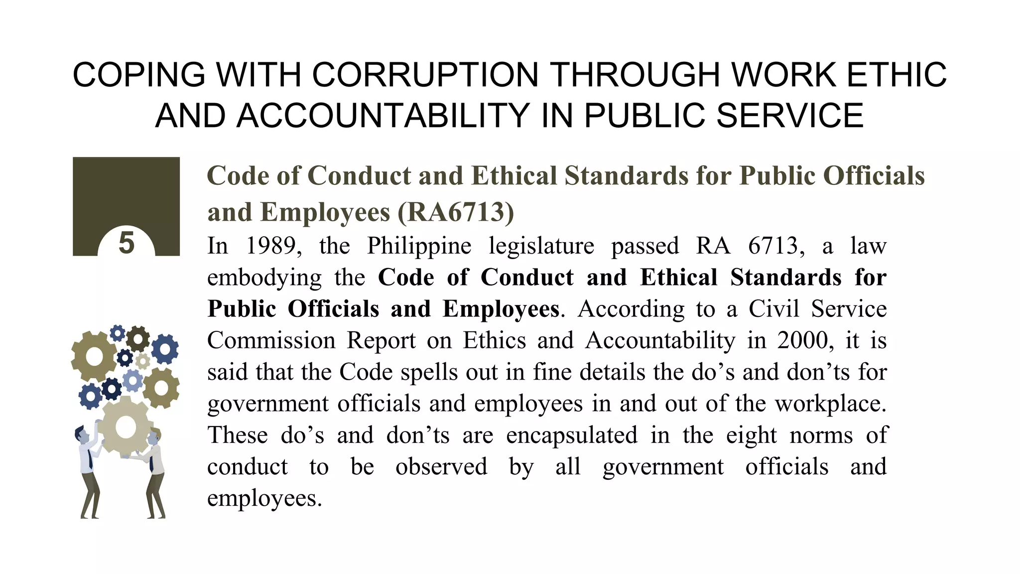 COPING WITH CORRUPTION THROUGH WORK ETHIC
AND ACCOUNTABILITY IN PUBLIC SERVICE
Code of Conduct and Ethical Standards for Public Officials
and Employees (RA6713)
In 1989, the Philippine legislature passed RA 6713, a law
embodying the Code of Conduct and Ethical Standards for
Public Officials and Employees. According to a Civil Service
Commission Report on Ethics and Accountability in 2000, it is
said that the Code spells out in fine details the do’s and don’ts for
government officials and employees in and out of the workplace.
These do’s and don’ts are encapsulated in the eight norms of
conduct to be observed by all government officials and
employees.
5
 
