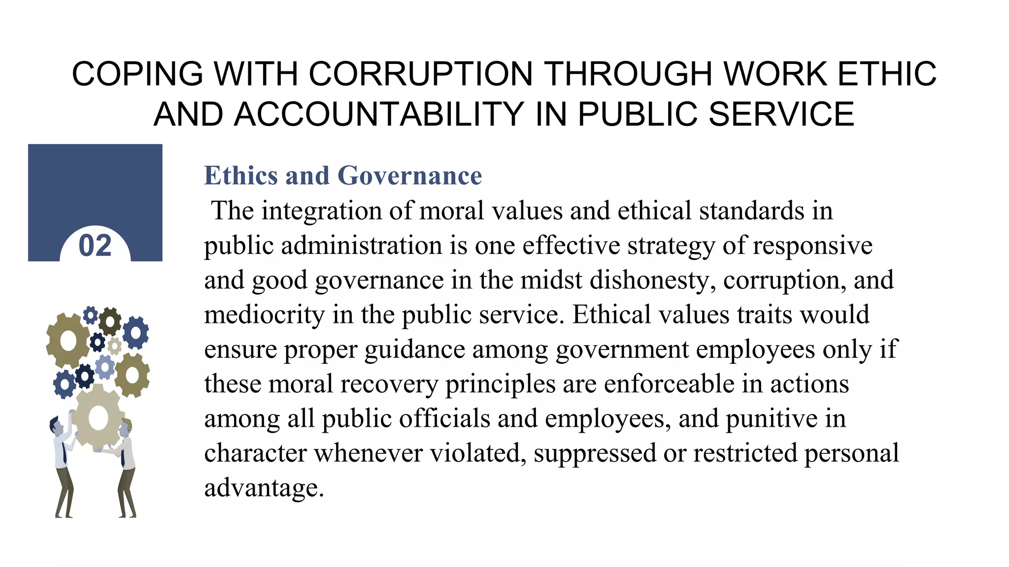 COPING WITH CORRUPTION THROUGH WORK ETHIC
AND ACCOUNTABILITY IN PUBLIC SERVICE
Ethics and Governance
The integration of moral values and ethical standards in
public administration is one effective strategy of responsive
and good governance in the midst dishonesty, corruption, and
mediocrity in the public service. Ethical values traits would
ensure proper guidance among government employees only if
these moral recovery principles are enforceable in actions
among all public officials and employees, and punitive in
character whenever violated, suppressed or restricted personal
advantage.
02
 