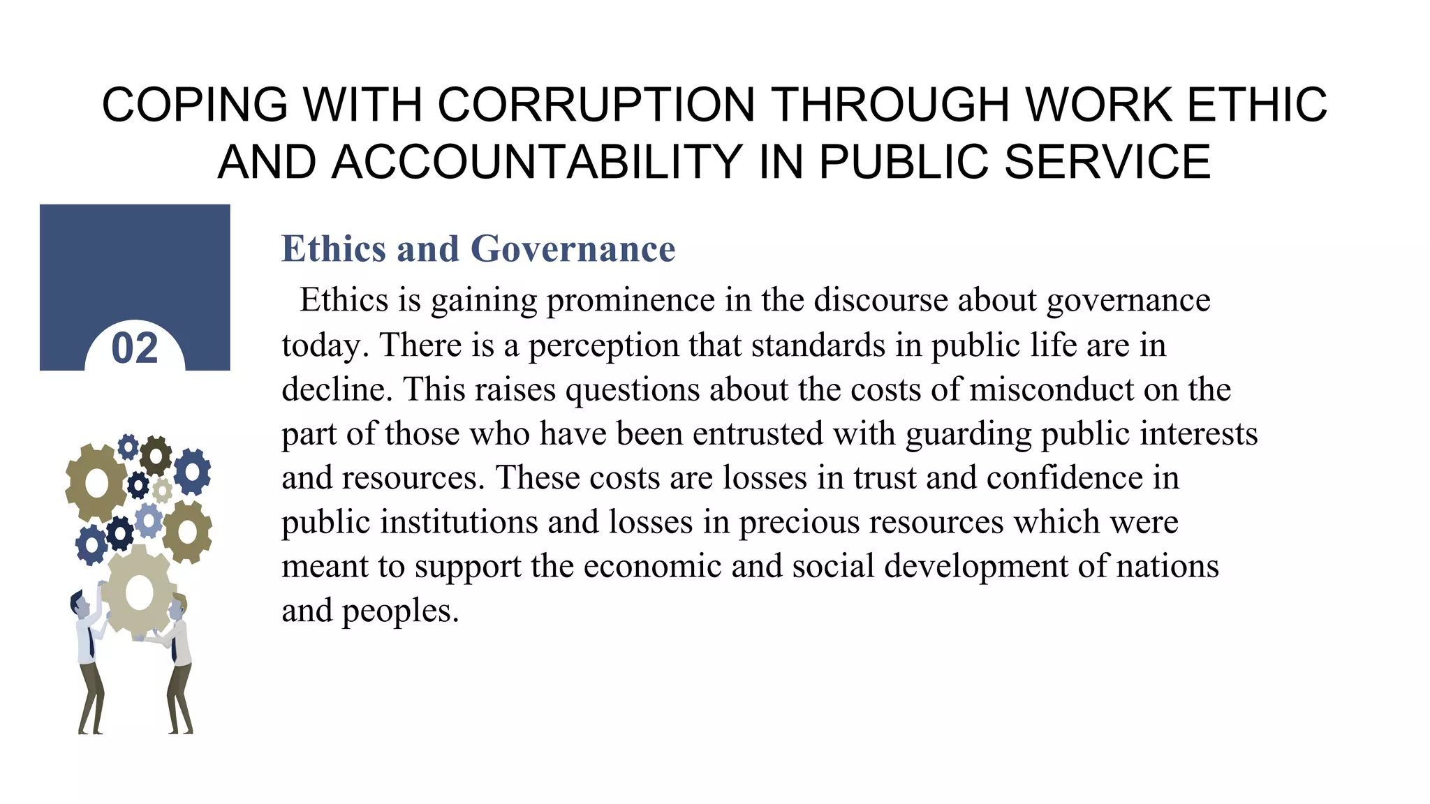 COPING WITH CORRUPTION THROUGH WORK ETHIC
AND ACCOUNTABILITY IN PUBLIC SERVICE
Ethics and Governance
Ethics is gaining prominence in the discourse about governance
today. There is a perception that standards in public life are in
decline. This raises questions about the costs of misconduct on the
part of those who have been entrusted with guarding public interests
and resources. These costs are losses in trust and confidence in
public institutions and losses in precious resources which were
meant to support the economic and social development of nations
and peoples.
02
 
