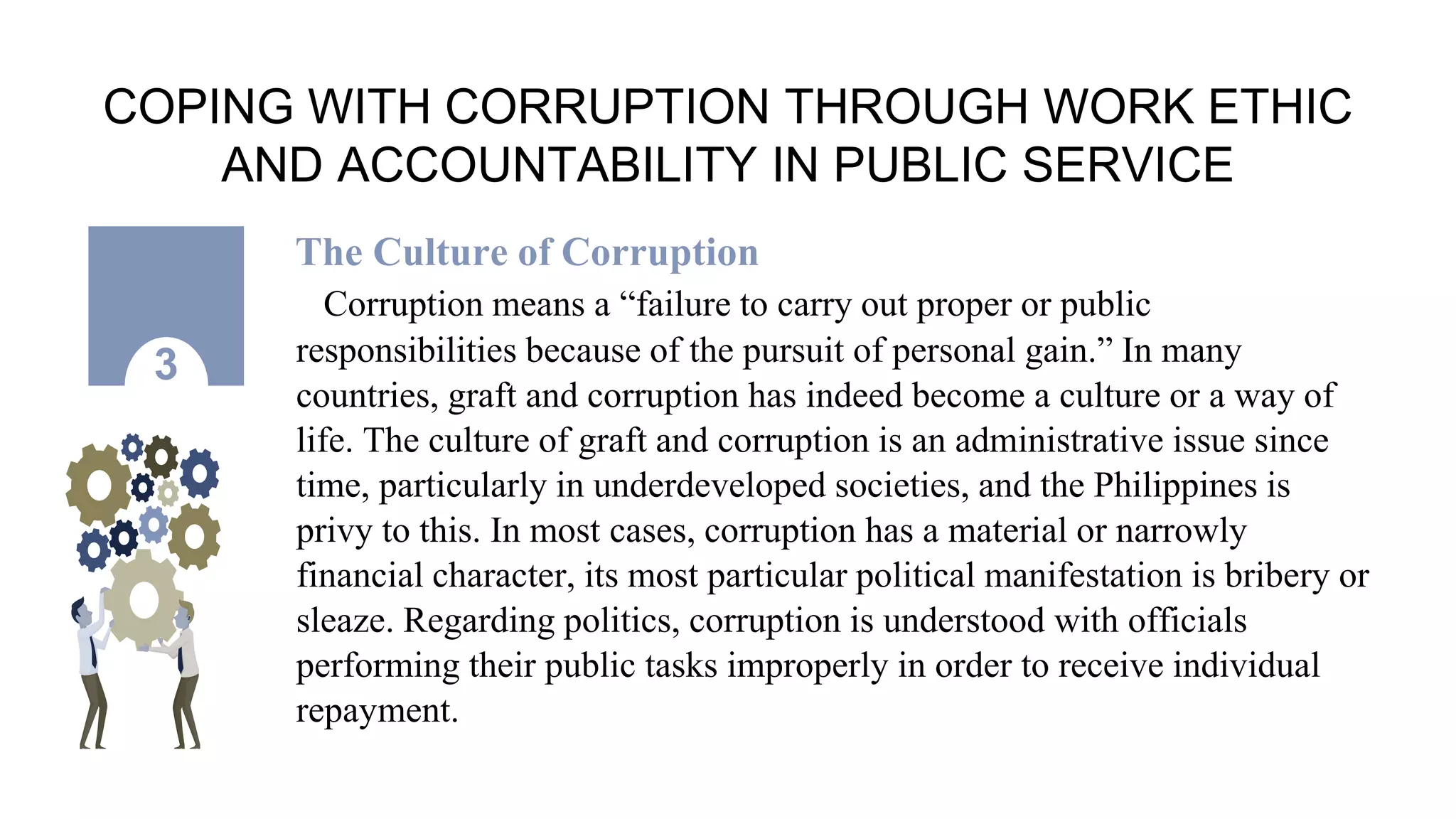 COPING WITH CORRUPTION THROUGH WORK ETHIC
AND ACCOUNTABILITY IN PUBLIC SERVICE
The Culture of Corruption
Corruption means a “failure to carry out proper or public
responsibilities because of the pursuit of personal gain.” In many
countries, graft and corruption has indeed become a culture or a way of
life. The culture of graft and corruption is an administrative issue since
time, particularly in underdeveloped societies, and the Philippines is
privy to this. In most cases, corruption has a material or narrowly
financial character, its most particular political manifestation is bribery or
sleaze. Regarding politics, corruption is understood with officials
performing their public tasks improperly in order to receive individual
repayment.
3
 