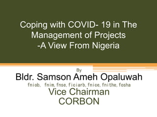 Coping with COVID- 19 in The
Management of Projects
-A View From Nigeria
By
Bldr. Samson Ameh Opaluwah
fniob, fnim,fnse,ficiarb,fnice,fnithe,fosha
Vice Chairman
CORBON
 