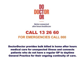 CALL 13 26 60
FOR EMERGENCIES CALL 000
DoctorDoctor provides bulk billed in home after hours
medical care for unexpected illness and connects
patients who do not have a regular GP to daytime
General Practice for their ongoing continuity of care.
 