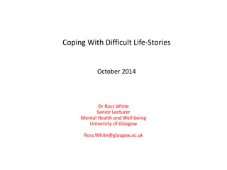 Coping With Difficult Life-Stories
October 2014
Dr Ross White
Senior Lecturer
Mental Health and Well-being
University of Glasgow
Ross.White@glasgow.ac.uk
 