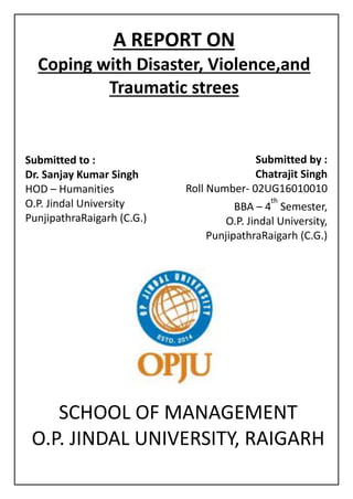 A REPORT ON
Coping with Disaster, Violence,and
Traumatic strees
Submitted to :
Dr. Sanjay Kumar Singh
HOD – Humanities
O.P. Jindal University
PunjipathraRaigarh (C.G.)
Submitted by :
Chatrajit Singh
Roll Number- 02UG16010010
BBA – 4
th
Semester,
O.P. Jindal University,
PunjipathraRaigarh (C.G.)
SCHOOL OF MANAGEMENT
O.P. JINDAL UNIVERSITY, RAIGARH
 