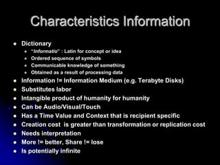 Characteristics InformationDictionaryInformatio : Latin for concept or ideaOrdered sequence of symbolsCommunicable knowledge of somethingObtained as a result of processing dataInformation != Information Medium (e.g. Terabyte Disks)Substitutes labor Intangible product of humanity for humanityCan be Audio/Visual/Touch Has a Time Value and Context that is recipient specificCreation cost  is greater than transformation or replication costNeeds interpretationMore != better, Share != loseIs potentially infinite