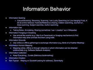 Information BehaviorInformation SeekingCasual Browsing, Skimming, Scanning, I am Lucky Searching (or Low Hanging Fruit), A bit-at-a-time retrieval, Footnote/Reference chasing, Citation searching, Journal run , Area scanning, Subject searches, Author searchingInformation UseTaking Notes, Annotating, Sharing (sometimes use = creation as in Wikipedia)Information Foraging or SnackingUse animal like scents (e.g. I like It on Face-book) or foraging mechanisms to find information help other animals find them using trailsInformation GroundsUse online or offline gatherings to exchange information (e.g. Birds of a Feather Meeting)Information Horizon MappingMapping online, offline or through networks in which information can be obtained preferentially (e.g. Software Network Analysis)Information CollectionKeep Everything , Curate (Delicious bookmarking)Information CreationNon Typical  : Relying on Goodwill (asking for address), Serendipity