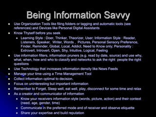 Being Information SavvyUse Organization Tools like filing folders or tagging and automatic tools (see references) and Devices like Personal Digital AssistantsKnow Thyself before you seekLearning Style : Doer, Thinker, Theorizer, User; Information Style : Reader, Listeners, Speaker,  Writer, Words ,  Pictures, Personal Sensory Preference, Finder, Reminder, Global, Local, Addict, Need to Know only; Personality : Extrovert, Introvert, Open, Shy, Intuitive, Logical, FeelingUse information filters, information pruners (e.g. read by date, source) and use why, what, when, how and who to classify and networks to ask the right  people the right questionsUse Technology that increases information density like News Feeds  Manage your time using a Time Management ToolCollect information optimal to decision.Focus on uninteresting but important informationRemember to Forget, Sleep well, eat well, play, disconnect for some time and relaxAs a creator and communicator of informationKnow your receivers information style (words, picture, action) and their context (need, age, gender, time)Communicate in the preferred mode and of receiver and observe etiquetteShare your expertise and build reputation 