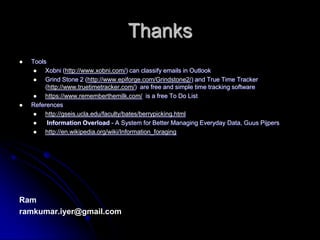 ThanksToolsXobni (http://www.xobni.com/) can classify emails in Outlook Grind Stone 2 (http://www.epiforge.com/Grindstone2/) and True Time Tracker (http://www.truetimetracker.com/)  are free and simple time tracking softwarehttps://www.rememberthemilk.com/  is a free To Do ListReferenceshttp://gseis.ucla.edu/faculty/bates/berrypicking.html?Information Overload?- A System for Better Managing Everyday Data, GuusPijpershttp://en.wikipedia.org/wiki/Information_foragingRamramkumar.iyer@gmail.com