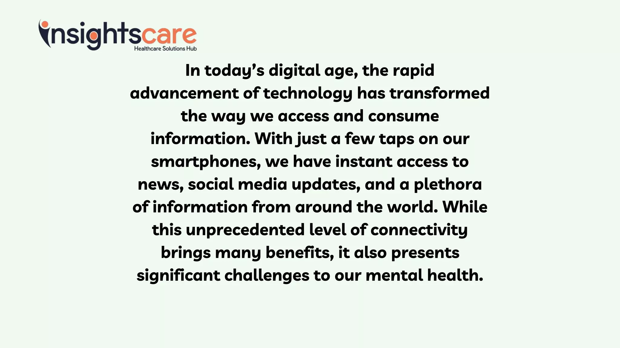 In today’s digital age, the rapid
advancement of technology has transformed
the way we access and consume
information. With just a few taps on our
smartphones, we have instant access to
news, social media updates, and a plethora
of information from around the world. While
this unprecedented level of connectivity
brings many benefits, it also presents
significant challenges to our mental health.