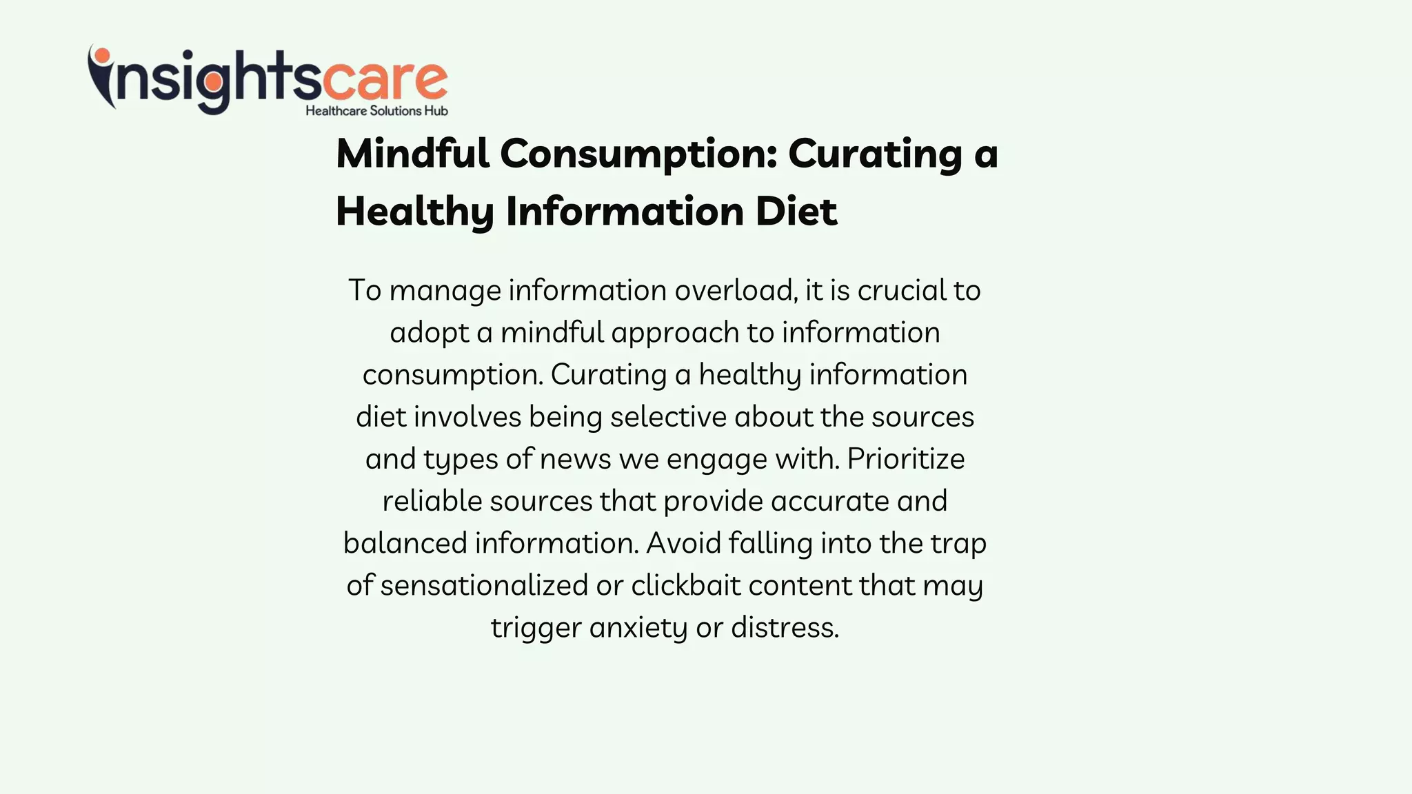 Mindful Consumption: Curating a
Healthy Information Diet
To manage information overload, it is crucial to
adopt a mindful approach to information
consumption. Curating a healthy information
diet involves being selective about the sources
and types of news we engage with. Prioritize
reliable sources that provide accurate and
balanced information. Avoid falling into the trap
of sensationalized or clickbait content that may
trigger anxiety or distress.