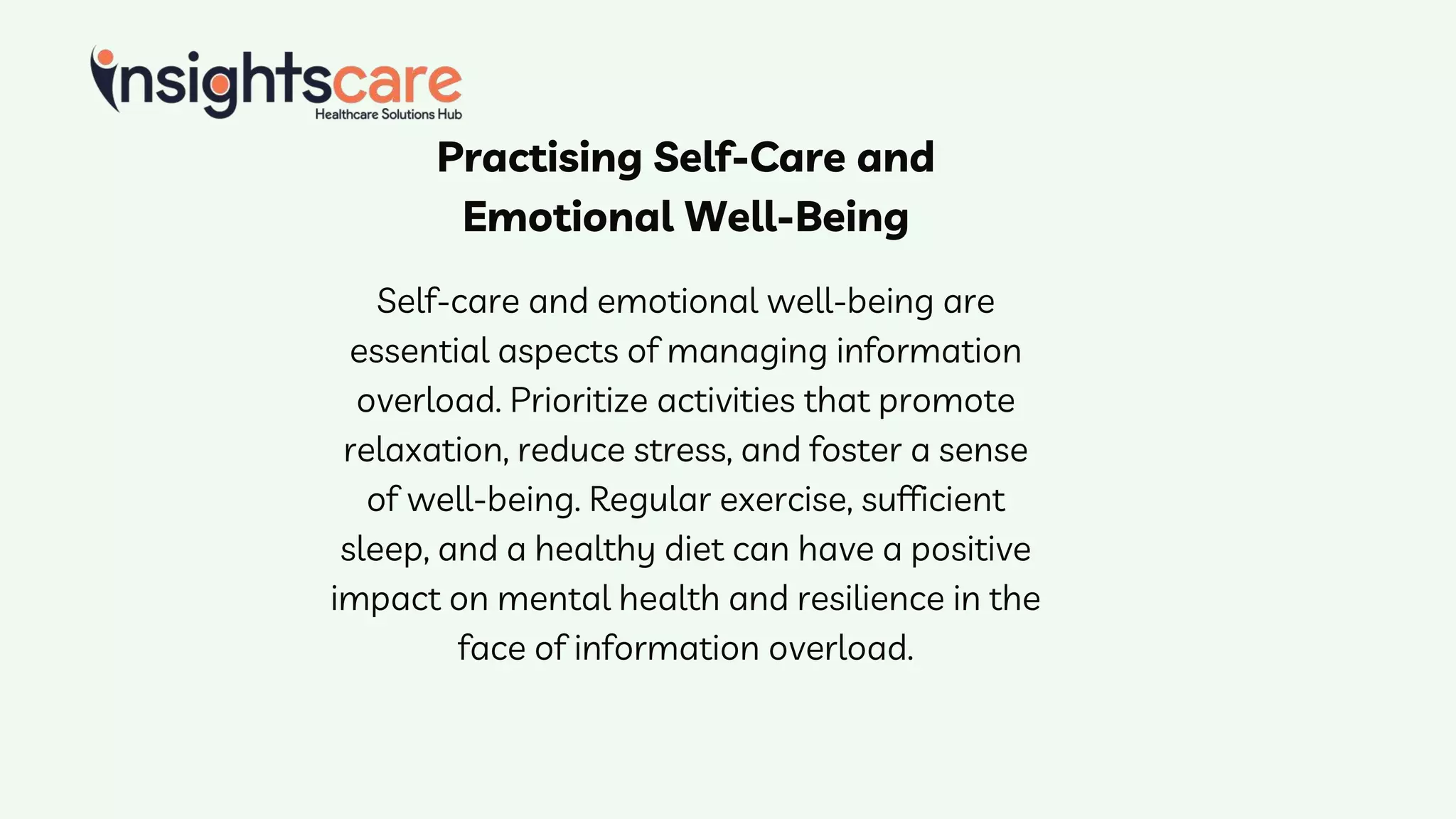 Practising Self-Care and
Emotional Well-Being
Self-care and emotional well-being are
essential aspects of managing information
overload. Prioritize activities that promote
relaxation, reduce stress, and foster a sense
of well-being. Regular exercise, sufficient
sleep, and a healthy diet can have a positive
impact on mental health and resilience in the
face of information overload.