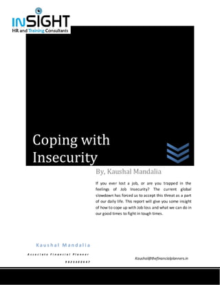 Coping with
   Insecurity
                                           By, Kaushal Mandalia
                                           If you ever lost a job, or are you trapped in the
                                           feelings of Job Insecurity? The current global
                                           slowdown has forced us to accept this threat as a part
                                           of our daily life. This report will give you some insight
                                           of how to cope up with Job loss and what we can do in
                                           our good times to fight in tough times.




     Kaushal Mandalia
A sso c i at e Fi n an ci a l Pl a nn er
                                                                  Kaushal@thefinancialplanners.in
                        9 82 530 04 47
 