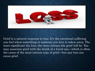 Grief is a natural response to loss. It’s the emotional suffering
you feel when something or someone you love is taken away. The
more significant the loss, the more intense the grief will be. You
may associate grief with the death of a loved one—which is often
the cause of the most intense type of grief—but any loss can
cause grief.
 