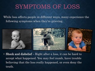 While loss affects people in different ways, many experience the
following symptoms when they’re grieving.
• Shock and disbelief – Right after a loss, it can be hard to
accept what happened. You may feel numb, have trouble
believing that the loss really happened, or even deny the
truth.
SYMPTOMS OF LOSS
 