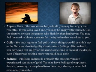• Anger – Even if the loss was nobody’s fault, you may feel angry and
resentful. If you lost a loved one, you may be angry with yourself, God,
the doctors, or even the person who died for abandoning you. You may
feel the need to blame someone for the injustice that was done to you.
• Guilt – You may regret or feel guilty about things you did or didn’t say
or do. You may also feel guilty about certain feelings. After a death,
you may even feel guilty for not doing something to prevent the death,
even if there was nothing more you could have done.
• Sadness – Profound sadness is probably the most universally
experienced symptom of grief. You may have feelings of emptiness,
despair, yearning, or deep loneliness. You may also cry a lot or feel
emotionally unstable.
 