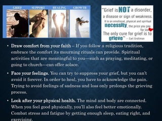 • Draw comfort from your faith – If you follow a religious tradition,
embrace the comfort its mourning rituals can provide. Spiritual
activities that are meaningful to you—such as praying, meditating, or
going to church—can offer solace.
• Face your feelings. You can try to suppress your grief, but you can’t
avoid it forever. In order to heal, you have to acknowledge the pain.
Trying to avoid feelings of sadness and loss only prolongs the grieving
process.
• Look after your physical health. The mind and body are connected.
When you feel good physically, you’ll also feel better emotionally.
Combat stress and fatigue by getting enough sleep, eating right, and
exercising.
 