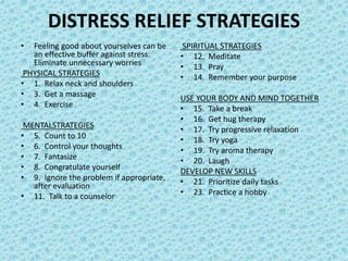 DISTRESS RELIEF STRATEGIES
• Feeling good about yourselves can be
an effective buffer against stress.
Eliminate unnecessary worries
PHYSICAL STRATEGIES
• 1. Relax neck and shoulders
• 3. Get a massage
• 4. Exercise
MENTALSTRATEGIES
• 5. Count to 10
• 6. Control your thoughts
• 7. Fantasize
• 8. Congratulate yourself
• 9. Ignore the problem if appropriate,
after evaluation
• 11. Talk to a counselor
SPIRITUAL STRATEGIES
• 12. Meditate
• 13. Pray
• 14. Remember your purpose
USE YOUR BODY AND MIND TOGETHER
• 15. Take a break
• 16. Get hug therapy
• 17. Try progressive relaxation
• 18. Try yoga
• 19. Try aroma therapy
• 20. Laugh
DEVELOP NEW SKILLS
• 21. Prioritize daily tasks
• 23. Practice a hobby
 