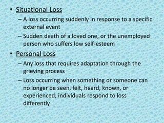 • Situational Loss
– A loss occurring suddenly in response to a specific
external event
– Sudden death of a loved one, or the unemployed
person who suffers low self-esteem
• Personal Loss
– Any loss that requires adaptation through the
grieving process
– Loss occurring when something or someone can
no longer be seen, felt, heard, known, or
experienced; individuals respond to loss
differently
 